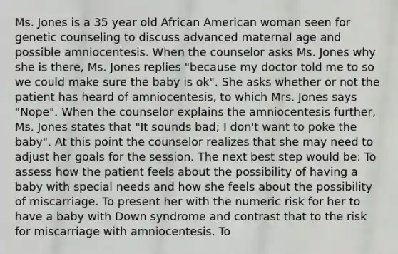 Ms. Jones is a 35 year old African American woman seen for genetic counseling to discuss advanced maternal age and possible amniocentesis. When the counselor asks Ms. Jones why she is there, Ms. Jones replies "because my doctor told me to so we could make sure the baby is ok". She asks whether or not the patient has heard of amniocentesis, to which Mrs. Jones says "Nope". When the counselor explains the amniocentesis further, Ms. Jones states that "It sounds bad; I don't want to poke the baby". At this point the counselor realizes that she may need to adjust her goals for the session. The next best step would be: To assess how the patient feels about the possibility of having a baby with special needs and how she feels about the possibility of miscarriage. To present her with the numeric risk for her to have a baby with Down syndrome and contrast that to the risk for miscarriage with amniocentesis. To