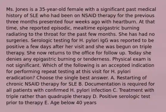 Ms. Jones is a 35-year-old female with a significant past medical history of SLE who had been on NSAID therapy for the previous three months presented four weeks ago with heartburn. At that time, she reported episodic, mealtime epigastric burning radiating to the throat for the past few months. She has had no surgeries. Serologic testing for H. pylori IgG was reported to be positive a few days after her visit and she was begun on triple therapy. She now returns to the office for follow up. Today she denies any epigastric burning or tenderness. Physical exam is not significant. Which of the following is an accepted indication for performing repeat testing at this visit for H. pylori eradication? Choose the single best answer. A. Restarting of chronic NSAID therapy for SLE B. Documentation is required for all patients with confirmed H. pylori infection C. Treatment with triple rather than quadruple therapy D. Positive serologic test prior to therapy E. Age below 40 years