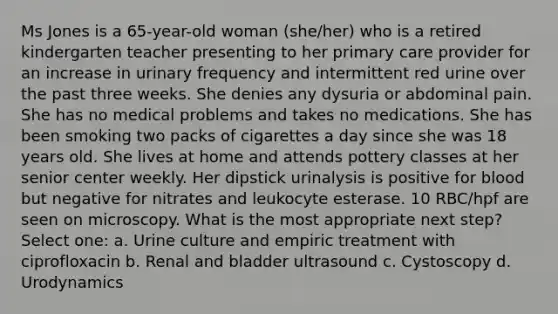 Ms Jones is a 65-year-old woman (she/her) who is a retired kindergarten teacher presenting to her primary care provider for an increase in urinary frequency and intermittent red urine over the past three weeks. She denies any dysuria or abdominal pain. She has no medical problems and takes no medications. She has been smoking two packs of cigarettes a day since she was 18 years old. She lives at home and attends pottery classes at her senior center weekly. Her dipstick urinalysis is positive for blood but negative for nitrates and leukocyte esterase. 10 RBC/hpf are seen on microscopy. What is the most appropriate next step? Select one: a. Urine culture and empiric treatment with ciprofloxacin b. Renal and bladder ultrasound c. Cystoscopy d. Urodynamics