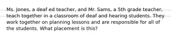 Ms. Jones, a deaf ed teacher, and Mr. Sams, a 5th grade teacher, teach together in a classroom of deaf and hearing students. They work together on planning lessons and are responsible for all of the students. What placement is this?