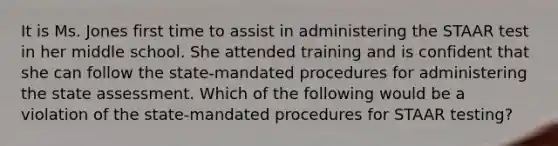 It is Ms. Jones first time to assist in administering the STAAR test in her middle school. She attended training and is confident that she can follow the state-mandated procedures for administering the state assessment. Which of the following would be a violation of the state-mandated procedures for STAAR testing?