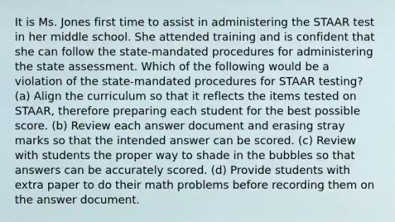 It is Ms. Jones first time to assist in administering the STAAR test in her middle school. She attended training and is confident that she can follow the state-mandated procedures for administering the state assessment. Which of the following would be a violation of the state-mandated procedures for STAAR testing? (a) Align the curriculum so that it reflects the items tested on STAAR, therefore preparing each student for the best possible score. (b) Review each answer document and erasing stray marks so that the intended answer can be scored. (c) Review with students the proper way to shade in the bubbles so that answers can be accurately scored. (d) Provide students with extra paper to do their math problems before recording them on the answer document.