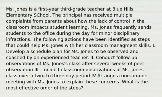 Ms. Jones is a first-year third-grade teacher at Blue Hills Elementary SChool. The principal has received multiple complaints from parents about how the lack of control in the classroom impacts student learning. Ms. Jones frequently sends students to the office during the day for minor disciplinary infractions. The following actions have been identified as steps that could help Ms. Jones with her classroom managment skills. I. Develop a schedule plan for Ms. Jones to be observed and coached by an experienced teacher. II. Conduct follow-up observations of Ms. Jones's class after several weeks of peer observation III. conduct classroom observations of Ms. Jones class over a two- to three day period IV Arrange a one-on-one meeting with Ms. Jones to explain these concerns. What is the most effective order of the steps?