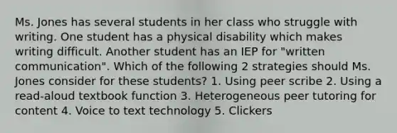 Ms. Jones has several students in her class who struggle with writing. One student has a physical disability which makes writing difficult. Another student has an IEP for "written communication". Which of the following 2 strategies should Ms. Jones consider for these students? 1. Using peer scribe 2. Using a read-aloud textbook function 3. Heterogeneous peer tutoring for content 4. Voice to text technology 5. Clickers