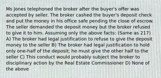 Ms Jones telephoned the broker after the buyer's offer was accepted by seller. The broker cashed the buyer's deposit check and put the money in his office safe pending the close of escrow. The seller demanded the deposit money but the broker refused to give it to him. Assuming only the above facts: (Same as 217) A) The broker had legal justification to refuse to give the deposit money to the seller B) The broker had legal justification to hold only one-half of the deposit; he must give the other half to the seller C) This conduct would probably subject the broker to disciplinary action by the Real Estate Commissioner D) None of the above