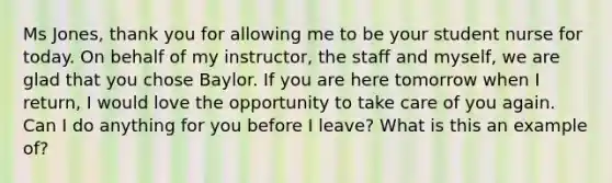 Ms Jones, thank you for allowing me to be your student nurse for today. On behalf of my instructor, the staff and myself, we are glad that you chose Baylor. If you are here tomorrow when I return, I would love the opportunity to take care of you again. Can I do anything for you before I leave? What is this an example of?