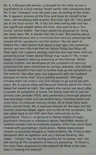 Ms. K, a 60-year-old woman, is brought by her sister to see a psychiatrist at a local mental health center with complaints that Ms. K has "changed" over the past year. According to the sister, Ms. K appears anxious all the time and stays by herself in her room, not socializing with anyone. She even quit her "very good" job at the local school. Ms. K has not been eating well and has lost significant weight within the time. She used to be a "fun-loving" person before. The sister wants the physician to "bring her sister back."Ms. K denies that she is sad. She worries about her health because she is convinced that mercury poisoning has caused all her symptoms, but the doctors "do not seem to believe her." She reports that about a year ago, she visited her dentist and was informed that her dental filling had fallen off. That night, her husband jokingly said that she may have mercury poisoning since "silver dental fillings may cause it." Ms. K then began to research mercury poisoning on the Internet. Within several months, she developed all the symptoms of mercury poisoning that were mentioned on various websites. She started to isolate herself in her room to further look up the symptoms on the Internet. She often gets into arguments with her husband because he thinks that "she is getting paranoid." She gets irritable when her sisters visit and refuses to go out to eat with them. Ms. K cannot sleep well because thinking about her illness keeps her awake at night. She reports she cannot eat much.After 6 months of symptoms at home, her family took her to see her primary care provider (PCP), who performed a thorough physical and neurologic exam and ran several tests, including blood and urine tests, to measure mercury levels. All of these tests were within normal limits. Ms. K seemed relieved for few days but the Internet searches began again, and so did all the symptoms. She was taken back to her PCP, who then referred her to the psychiatrist. There is no personal or family history of major psychiatric illnesses or substance abuse. Psychiatric review of systems reveals mild to moderate anxiety, which has never been treated with psychotropic medications. Mental status exam reveals no paranoid thoughts or hallucinations. Ms. K has a calm demeanor with no agitation and very rational thinking. She states, "I know I may be having anxiety for no reason, but I am still having all the symptoms of mercury poisoning." A) What is the most likely diagnosis for this patient? B) What is the next step in treating this patient?