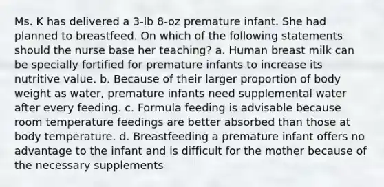 Ms. K has delivered a 3-lb 8-oz premature infant. She had planned to breastfeed. On which of the following statements should the nurse base her teaching? a. Human breast milk can be specially fortified for premature infants to increase its nutritive value. b. Because of their larger proportion of body weight as water, premature infants need supplemental water after every feeding. c. Formula feeding is advisable because room temperature feedings are better absorbed than those at body temperature. d. Breastfeeding a premature infant offers no advantage to the infant and is difficult for the mother because of the necessary supplements