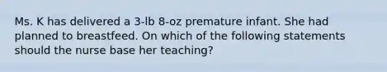 Ms. K has delivered a 3-lb 8-oz premature infant. She had planned to breastfeed. On which of the following statements should the nurse base her teaching?