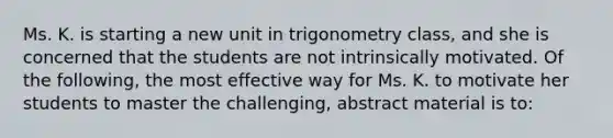 Ms. K. is starting a new unit in trigonometry​ class, and she is concerned that the students are not intrinsically motivated. Of the​ following, the most effective way for Ms. K. to motivate her students to master the​ challenging, abstract material is​ to: