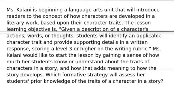 Ms. Kalani is beginning a language arts unit that will introduce readers to the concept of how characters are developed in a literary work, based upon their character traits. The lesson learning objective is, "Given a description of a character's actions, words, or thoughts, students will identify an applicable character trait and provide supporting details in a written response, scoring a level 3 or higher on the writing rubric." Ms. Kalani would like to start the lesson by gaining a sense of how much her students know or understand about the traits of characters in a story, and how that adds meaning to how the story develops. Which formative strategy will assess her students' prior knowledge of the traits of a character in a story?