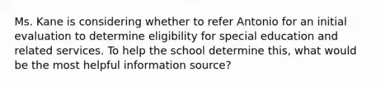 Ms. Kane is considering whether to refer Antonio for an initial evaluation to determine eligibility for special education and related services. To help the school determine this, what would be the most helpful information source?