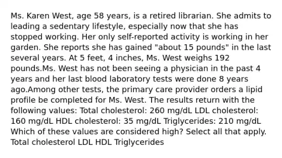 Ms. Karen West, age 58 years, is a retired librarian. She admits to leading a sedentary lifestyle, especially now that she has stopped working. Her only self-reported activity is working in her garden. She reports she has gained "about 15 pounds" in the last several years. At 5 feet, 4 inches, Ms. West weighs 192 pounds.Ms. West has not been seeing a physician in the past 4 years and her last blood laboratory tests were done 8 years ago.Among other tests, the primary care provider orders a lipid profile be completed for Ms. West. The results return with the following values: Total cholesterol: 260 mg/dL LDL cholesterol: 160 mg/dL HDL cholesterol: 35 mg/dL Triglycerides: 210 mg/dL Which of these values are considered high? Select all that apply. Total cholesterol LDL HDL Triglycerides