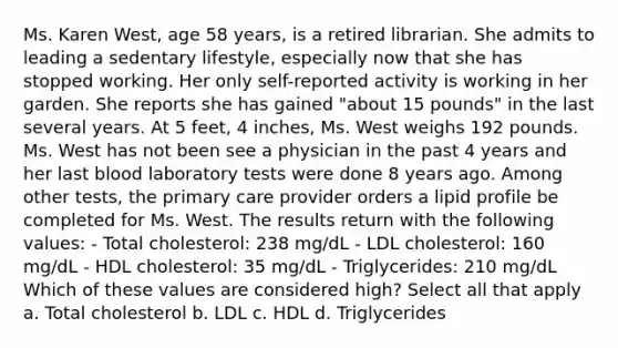 Ms. Karen West, age 58 years, is a retired librarian. She admits to leading a sedentary lifestyle, especially now that she has stopped working. Her only self-reported activity is working in her garden. She reports she has gained "about 15 pounds" in the last several years. At 5 feet, 4 inches, Ms. West weighs 192 pounds. Ms. West has not been see a physician in the past 4 years and her last blood laboratory tests were done 8 years ago. Among other tests, the primary care provider orders a lipid profile be completed for Ms. West. The results return with the following values: - Total cholesterol: 238 mg/dL - LDL cholesterol: 160 mg/dL - HDL cholesterol: 35 mg/dL - Triglycerides: 210 mg/dL Which of these values are considered high? Select all that apply a. Total cholesterol b. LDL c. HDL d. Triglycerides