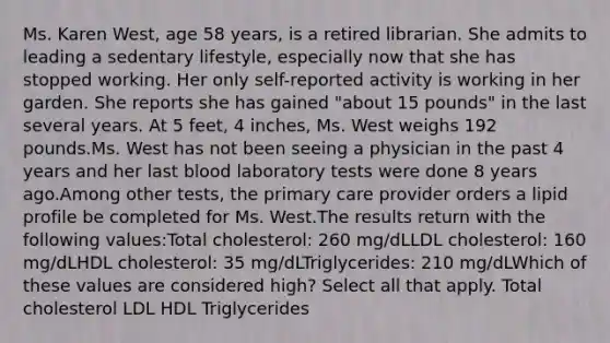 Ms. Karen West, age 58 years, is a retired librarian. She admits to leading a sedentary lifestyle, especially now that she has stopped working. Her only self-reported activity is working in her garden. She reports she has gained "about 15 pounds" in the last several years. At 5 feet, 4 inches, Ms. West weighs 192 pounds.Ms. West has not been seeing a physician in the past 4 years and her last blood laboratory tests were done 8 years ago.Among other tests, the primary care provider orders a lipid profile be completed for Ms. West.The results return with the following values:Total cholesterol: 260 mg/dLLDL cholesterol: 160 mg/dLHDL cholesterol: 35 mg/dLTriglycerides: 210 mg/dLWhich of these values are considered high? Select all that apply. Total cholesterol LDL HDL Triglycerides