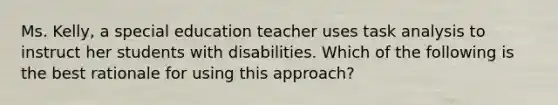 Ms. Kelly, a special education teacher uses task analysis to instruct her students with disabilities. Which of the following is the best rationale for using this approach?