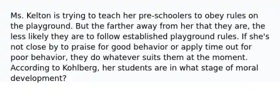 Ms. Kelton is trying to teach her pre-schoolers to obey rules on the playground. But the farther away from her that they are, the less likely they are to follow established playground rules. If she's not close by to praise for good behavior or apply time out for poor behavior, they do whatever suits them at the moment. According to Kohlberg, her students are in what stage of <a href='https://www.questionai.com/knowledge/klNT7YKuYQ-moral-development' class='anchor-knowledge'>moral development</a>?