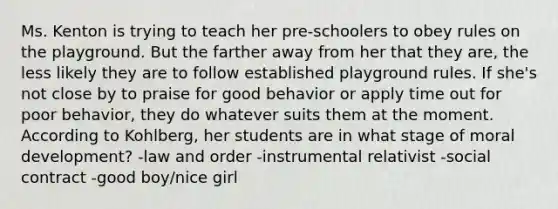 Ms. Kenton is trying to teach her pre-schoolers to obey rules on the playground. But the farther away from her that they are, the less likely they are to follow established playground rules. If she's not close by to praise for good behavior or apply time out for poor behavior, they do whatever suits them at the moment. According to Kohlberg, her students are in what stage of moral development? -law and order -instrumental relativist -social contract -good boy/nice girl