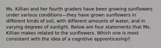 Ms. Killian and her fourth graders have been growing sunflowers under various conditions—they have grown sunflowers in different kinds of soil, with different amounts of water, and in varying degrees of sunlight. Below are four statements that Ms. Killian makes related to the sunflowers. Which one is most consistent with the idea of a cognitive apprenticeship?