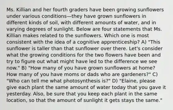 Ms. Killian and her fourth graders have been growing sunflowers under various conditions—they have grown sunflowers in different kinds of soil, with different amounts of water, and in varying degrees of sunlight. Below are four statements that Ms. Killian makes related to the sunflowers. Which one is most consistent with the idea of a cognitive apprenticeship? A) "This sunflower is taller than that sunflower over there. Let's consider what the growing conditions for the two flowers have been and try to figure out what might have led to the difference we see now." B) "How many of you have grown sunflowers at home? How many of you have moms or dads who are gardeners?" C) "Who can tell me what photosynthesis is?" D) "Elaine, please give each plant the same amount of water today that you gave it yesterday. Also, be sure that you keep each plant in the same location, so that the amount of sunlight it gets stays the same."