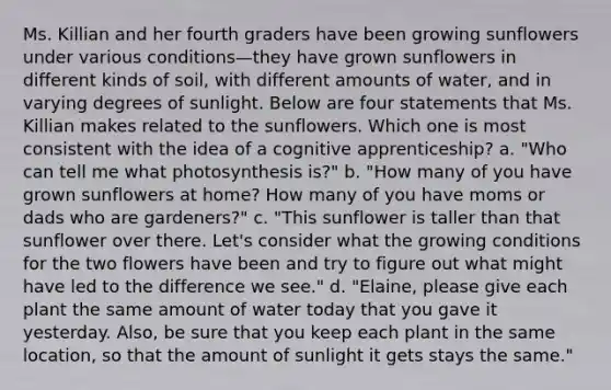 Ms. Killian and her fourth graders have been growing sunflowers under various conditions—they have grown sunflowers in different kinds of soil, with different amounts of water, and in varying degrees of sunlight. Below are four statements that Ms. Killian makes related to the sunflowers. Which one is most consistent with the idea of a cognitive apprenticeship? a. "Who can tell me what photosynthesis is?" b. "How many of you have grown sunflowers at home? How many of you have moms or dads who are gardeners?" c. "This sunflower is taller than that sunflower over there. Let's consider what the growing conditions for the two flowers have been and try to figure out what might have led to the difference we see." d. "Elaine, please give each plant the same amount of water today that you gave it yesterday. Also, be sure that you keep each plant in the same location, so that the amount of sunlight it gets stays the same."