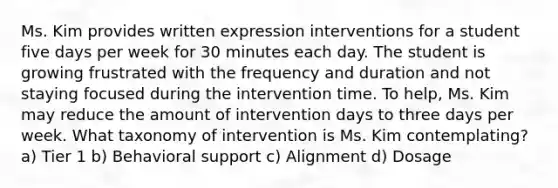 Ms. Kim provides written expression interventions for a student five days per week for 30 minutes each day. The student is growing frustrated with the frequency and duration and not staying focused during the intervention time. To help, Ms. Kim may reduce the amount of intervention days to three days per week. What taxonomy of intervention is Ms. Kim contemplating? a) Tier 1 b) Behavioral support c) Alignment d) Dosage