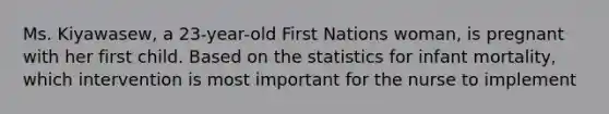 Ms. Kiyawasew, a 23-year-old First Nations woman, is pregnant with her first child. Based on the statistics for infant mortality, which intervention is most important for the nurse to implement