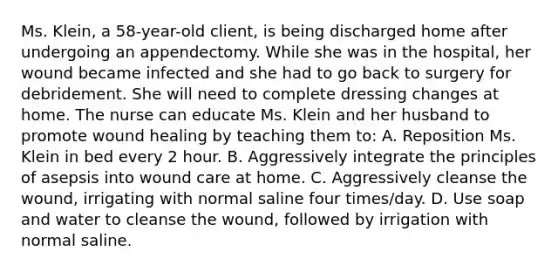 Ms.​ Klein, a​ 58-year-old client, is being discharged home after undergoing an appendectomy. While she was in the​ hospital, her wound became infected and she had to go back to surgery for debridement. She will need to complete dressing changes at home. The nurse can educate Ms. Klein and her husband to promote wound healing by teaching them​ to: A. Reposition Ms. Klein in bed every 2 hour. B. Aggressively integrate the principles of asepsis into wound care at home. C. Aggressively cleanse the​ wound, irrigating with normal saline four​ times/day. D. Use soap and water to cleanse the​ wound, followed by irrigation with normal saline.