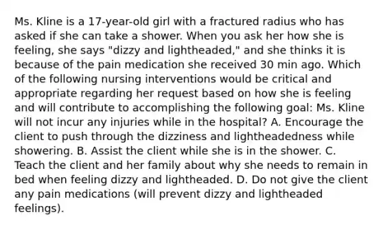 Ms. Kline is a​ 17-year-old girl with a fractured radius who has asked if she can take a shower. When you ask her how she is​ feeling, she says​ "dizzy and​ lightheaded," and she thinks it is because of the pain medication she received 30 min ago. Which of the following nursing interventions would be critical and appropriate regarding her request based on how she is feeling and will contribute to accomplishing the following​ goal: Ms. Kline will not incur any injuries while in the​ hospital? A. Encourage the client to push through the dizziness and lightheadedness while showering. B. Assist the client while she is in the shower. C. Teach the client and her family about why she needs to remain in bed when feeling dizzy and lightheaded. D. Do not give the client any pain medications​ (will prevent dizzy and lightheaded​ feelings).