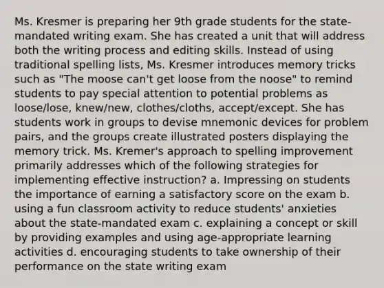 Ms. Kresmer is preparing her 9th grade students for the state-mandated writing exam. She has created a unit that will address both the writing process and editing skills. Instead of using traditional spelling lists, Ms. Kresmer introduces memory tricks such as "The moose can't get loose from the noose" to remind students to pay special attention to potential problems as loose/lose, knew/new, clothes/cloths, accept/except. She has students work in groups to devise mnemonic devices for problem pairs, and the groups create illustrated posters displaying the memory trick. Ms. Kremer's approach to spelling improvement primarily addresses which of the following strategies for implementing effective instruction? a. Impressing on students the importance of earning a satisfactory score on the exam b. using a fun classroom activity to reduce students' anxieties about the state-mandated exam c. explaining a concept or skill by providing examples and using age-appropriate learning activities d. encouraging students to take ownership of their performance on the state writing exam