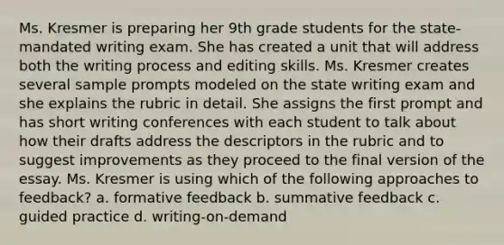 Ms. Kresmer is preparing her 9th grade students for the state-mandated writing exam. She has created a unit that will address both the writing process and editing skills. Ms. Kresmer creates several sample prompts modeled on the state writing exam and she explains the rubric in detail. She assigns the first prompt and has short writing conferences with each student to talk about how their drafts address the descriptors in the rubric and to suggest improvements as they proceed to the final version of the essay. Ms. Kresmer is using which of the following approaches to feedback? a. formative feedback b. summative feedback c. guided practice d. writing-on-demand