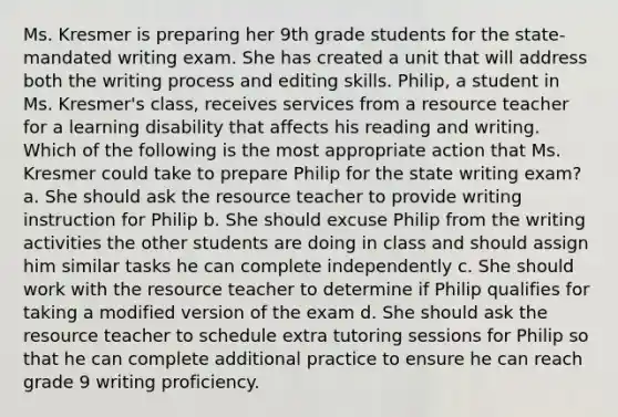 Ms. Kresmer is preparing her 9th grade students for the state-mandated writing exam. She has created a unit that will address both the writing process and editing skills. Philip, a student in Ms. Kresmer's class, receives services from a resource teacher for a learning disability that affects his reading and writing. Which of the following is the most appropriate action that Ms. Kresmer could take to prepare Philip for the state writing exam? a. She should ask the resource teacher to provide writing instruction for Philip b. She should excuse Philip from the writing activities the other students are doing in class and should assign him similar tasks he can complete independently c. She should work with the resource teacher to determine if Philip qualifies for taking a modified version of the exam d. She should ask the resource teacher to schedule extra tutoring sessions for Philip so that he can complete additional practice to ensure he can reach grade 9 writing proficiency.