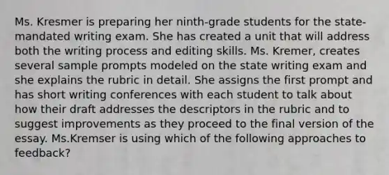 Ms. Kresmer is preparing her ninth-grade students for the state-mandated writing exam. She has created a unit that will address both the writing process and editing skills. Ms. Kremer, creates several sample prompts modeled on the state writing exam and she explains the rubric in detail. She assigns the first prompt and has short writing conferences with each student to talk about how their draft addresses the descriptors in the rubric and to suggest improvements as they proceed to the final version of the essay. Ms.Kremser is using which of the following approaches to feedback?