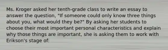 Ms. Kroger asked her tenth-grade class to write an essay to answer the question, "If someone could only know three things about you, what would they be?" By asking her students to choose their most important personal characteristics and explain why those things are important, she is asking them to work with Erikson's stage of: