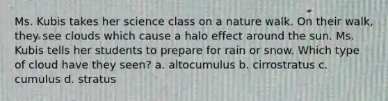 Ms. Kubis takes her science class on a nature walk. On their walk, they see clouds which cause a halo effect around the sun. Ms. Kubis tells her students to prepare for rain or snow. Which type of cloud have they seen? a. altocumulus b. cirrostratus c. cumulus d. stratus