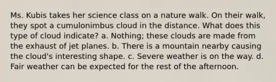 Ms. Kubis takes her science class on a nature walk. On their walk, they spot a cumulonimbus cloud in the distance. What does this type of cloud indicate? a. Nothing; these clouds are made from the exhaust of jet planes. b. There is a mountain nearby causing the cloud's interesting shape. c. Severe weather is on the way. d. Fair weather can be expected for the rest of the afternoon.