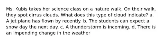 Ms. Kubis takes her science class on a nature walk. On their walk, they spot cirrus clouds. What does this type of cloud indicate? a. A jet plane has flown by recently. b. The students can expect a snow day the next day. c. A thunderstorm is incoming. d. There is an impending change in the weather