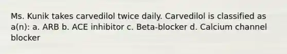 Ms. Kunik takes carvedilol twice daily. Carvedilol is classified as a(n): a. ARB b. ACE inhibitor c. Beta-blocker d. Calcium channel blocker