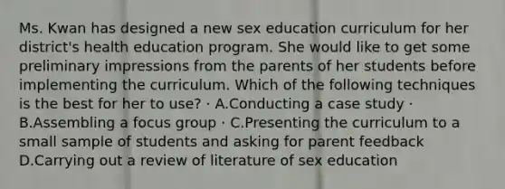 Ms. Kwan has designed a new sex education curriculum for her district's health education program. She would like to get some preliminary impressions from the parents of her students before implementing the curriculum. Which of the following techniques is the best for her to use? · A.Conducting a case study · B.Assembling a focus group · C.Presenting the curriculum to a small sample of students and asking for parent feedback D.Carrying out a review of literature of sex education