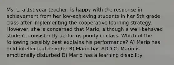 Ms. L, a 1st year teacher, is happy with the response in achievement from her low-achieving students in her 5th grade class after implementing the cooperative learning strategy. However, she is concerned that Mario, although a well-behaved student, consistently performs poorly in class. Which of the following possibly best explains his performance? A) Mario has mild intellectual disorder B) Mario has ADD C) Mario is emotionally disturbed D) Mario has a learning disability