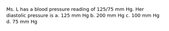 Ms. L has a blood pressure reading of 125/75 mm Hg. Her diastolic pressure is a. 125 mm Hg b. 200 mm Hg c. 100 mm Hg d. 75 mm Hg