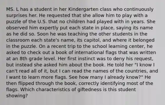 MS. L has a student in her Kindergarten class who continuously surprises her. He requested that she allow him to play with a puzzle of the U.S. that no children had played with in years. She observed him expertly put each state in place, saying its name as he did so. Soon he was teaching the other students in the classroom each state's name, its capitol, and where it belonged in the puzzle. On a recent trip to the school learning center, he asked to check out a book of international flags that was written at an 8th grade level. Her first instinct was to deny his request, but instead she asked him about the book. He told her "I know I can't read all of it, but I can read the names of the countries, and I want to learn more flags. See how many I already know?" He then flipped through the book, correctly identifying most of the flags. Which characteristics of giftedness is this student showing?