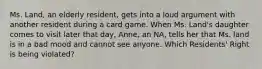 Ms. Land, an elderly resident, gets into a loud argument with another resident during a card game. When Ms. Land's daughter comes to visit later that day, Anne, an NA, tells her that Ms. land is in a bad mood and cannot see anyone. Which Residents' Right is being violated?