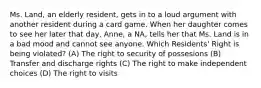 Ms. Land, an elderly resident, gets in to a loud argument with another resident during a card game. When her daughter comes to see her later that day, Anne, a NA, tells her that Ms. Land is in a bad mood and cannot see anyone. Which Residents' Right is being violated? (A) The right to security of possesions (B) Transfer and discharge rights (C) The right to make independent choices (D) The right to visits