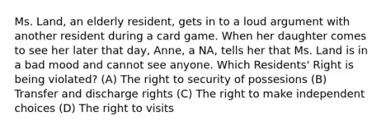 Ms. Land, an elderly resident, gets in to a loud argument with another resident during a card game. When her daughter comes to see her later that day, Anne, a NA, tells her that Ms. Land is in a bad mood and cannot see anyone. Which Residents' Right is being violated? (A) The right to security of possesions (B) Transfer and discharge rights (C) The right to make independent choices (D) The right to visits