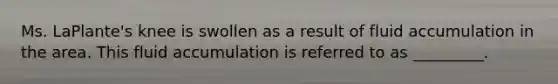 Ms. LaPlante's knee is swollen as a result of fluid accumulation in the area. This fluid accumulation is referred to as _________.