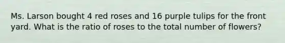 Ms. Larson bought 4 red roses and 16 purple tulips for the front yard. What is the ratio of roses to the total number of flowers?