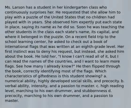 Ms. Larson has a student in her kindergarten class who continuously surprises her. He requested that she allow him to play with a puzzle of the United States that no children had played with in years. She observed him expertly put each state in place, saying its name as he did so. Soon he was teaching the other students in the class each state's name, its capital, and where it belonged in the puzzle. On a recent field trip to the school learning center, he asked to check out a book of international flags that was written at an eighth-grade level. Her first instinct was to deny his request, but instead, she asked him about the book. He told her, "I know I can't read all of it, but I can read the names of the countries, and I want to learn more flags. See how many I already know?" He then flipped through the book, correctly identifying most of the flags. Which characteristics of giftedness is this student showing? a. numerical ability, highly developed social skills, and precocity. b. verbal ability, intensity, and a passion to master. c. high reading level, marching to his own drummer, and stubbornness d. precocity, marching to his own drummer, and a passion to master.