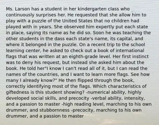 Ms. Larson has a student in her kindergarten class who continuously surprises her. He requested that she allow him to play with a puzzle of the United States that no children had played with in years. She observed him expertly put each state in place, saying its name as he did so. Soon he was teaching the other students in the dass each state's name, its capital, and where it belonged in the puzzle. On a recent trip to the school learning center, he asked to check out a book of international flags that was written at an eighth-grade level. Her first instinct was to deny his request, but instead she asked him about the book. He told her"I know I can't read all of it, but I can read the names of the countries, and I want to learn more flags. See how many I already know?" He then flipped through the book, correctly identifying most of the flags. Which characteristics of giftedness is this student showing? -numerical ability, highly developed social skills, and precocity -verbal ability, intensity, and a passion to master -high reading level, marching to his own drummer, and stubbornness -precocity, marching to his own drummer, and a passion to master