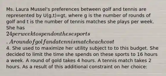 Ms. Laura Mussel's preferences between golf and tennis are represented by U(g,t)=gt, where g is the number of rounds of golf and t is the number of tennis matches she plays per week. She has 24 per week to spend on these sports. A round of golf and a tennis match each cost4. She used to maximize her utility subject to to this budget. She decided to limit the time she spends on these sports to 16 hours a week. A round of gold takes 4 hours. A tennis match takes 2 hours. As a result of this additional constraint on her choice: